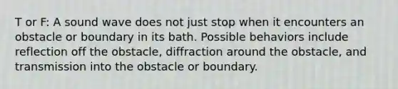 T or F: A sound wave does not just stop when it encounters an obstacle or boundary in its bath. Possible behaviors include reflection off the obstacle, diffraction around the obstacle, and transmission into the obstacle or boundary.