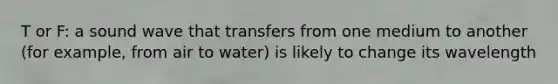 T or F: a sound wave that transfers from one medium to another (for example, from air to water) is likely to change its wavelength