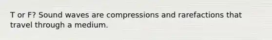 T or F? Sound waves are compressions and rarefactions that travel through a medium.