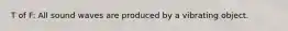 T of F: All sound waves are produced by a vibrating object.