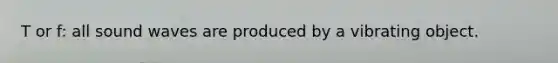 T or f: all sound waves are produced by a vibrating object.