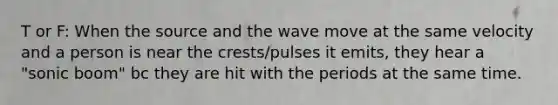 T or F: When the source and the wave move at the same velocity and a person is near the crests/pulses it emits, they hear a "sonic boom" bc they are hit with the periods at the same time.