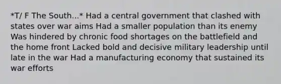 *T/ F The South...* Had a central government that clashed with states over war aims Had a smaller population than its enemy Was hindered by chronic food shortages on the battlefield and the home front Lacked bold and decisive military leadership until late in the war Had a manufacturing economy that sustained its war efforts