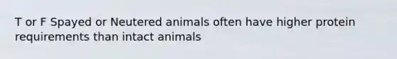 T or F Spayed or Neutered animals often have higher protein requirements than intact animals