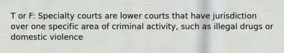 T or F: Specialty courts are lower courts that have jurisdiction over one specific area of criminal activity, such as illegal drugs or domestic violence