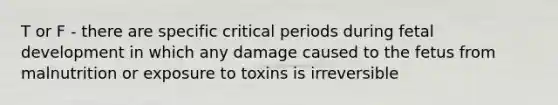 T or F - there are specific critical periods during fetal development in which any damage caused to the fetus from malnutrition or exposure to toxins is irreversible