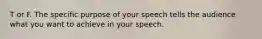 T or F. The specific purpose of your speech tells the audience what you want to achieve in your speech.