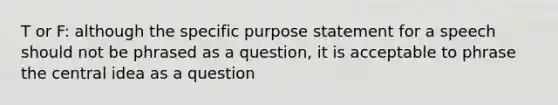 T or F: although the specific purpose statement for a speech should not be phrased as a question, it is acceptable to phrase the central idea as a question