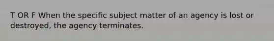 T OR F When the specific subject matter of an agency is lost or destroyed, the agency terminates.