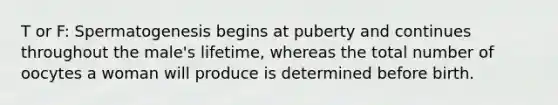T or F: Spermatogenesis begins at puberty and continues throughout the male's lifetime, whereas the total number of oocytes a woman will produce is determined before birth.