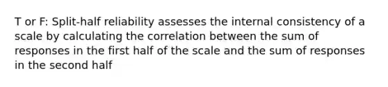 T or F: Split-half reliability assesses the internal consistency of a scale by calculating the correlation between the sum of responses in the first half of the scale and the sum of responses in the second half