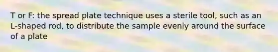 T or F: the spread plate technique uses a sterile tool, such as an L-shaped rod, to distribute the sample evenly around the surface of a plate