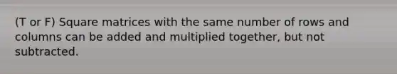 (T or F) Square matrices with the same number of rows and columns can be added and multiplied together, but not subtracted.