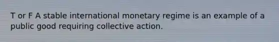 T or F A stable international monetary regime is an example of a public good requiring collective action.