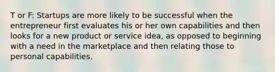 T or F: Startups are more likely to be successful when the entrepreneur first evaluates his or her own capabilities and then looks for a new product or service idea, as opposed to beginning with a need in the marketplace and then relating those to personal capabilities.