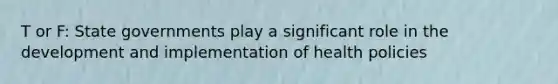 T or F: State governments play a significant role in the development and implementation of health policies