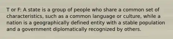 T or F: A state is a group of people who share a common set of characteristics, such as a common language or culture, while a nation is a geographically defined entity with a stable population and a government diplomatically recognized by others.