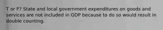 T or F? State and local government expenditures on goods and services are not included in GDP because to do so would result in double counting.