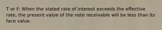 T or F: When the stated rate of interest exceeds the effective rate, the present value of the note receivable will be less than its face value.