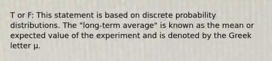 T or F: This statement is based on discrete probability distributions. The "long-term average" is known as the mean or expected value of the experiment and is denoted by the Greek letter μ.