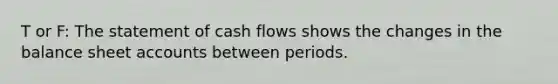 T or F: The statement of cash flows shows the changes in the balance sheet accounts between periods.