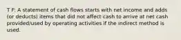 T F: A statement of cash flows starts with net income and adds (or deducts) items that did not affect cash to arrive at net cash provided/used by operating activities if the indirect method is used.