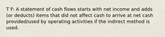 T F: A statement of cash flows starts with net income and adds (or deducts) items that did not affect cash to arrive at net cash provided/used by operating activities if the indirect method is used.