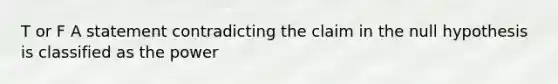 T or F A statement contradicting the claim in the null hypothesis is classified as the power