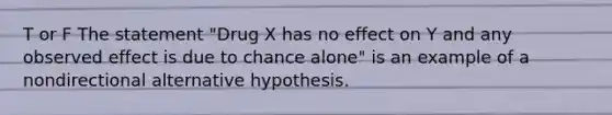 T or F The statement "Drug X has no effect on Y and any observed effect is due to chance alone" is an example of a nondirectional alternative hypothesis.