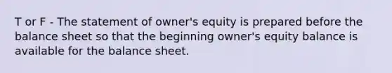 T or F - The statement of owner's equity is prepared before the balance sheet so that the beginning owner's equity balance is available for the balance sheet.