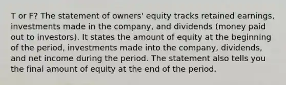 T or F? The statement of owners' equity tracks retained earnings, investments made in the company, and dividends (money paid out to investors). It states the amount of equity at the beginning of the period, investments made into the company, dividends, and net income during the period. The statement also tells you the final amount of equity at the end of the period.