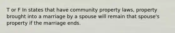 T or F In states that have community property laws, property brought into a marriage by a spouse will remain that spouse's property if the marriage ends.