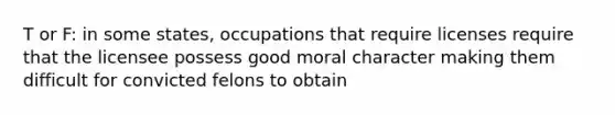 T or F: in some states, occupations that require licenses require that the licensee possess good moral character making them difficult for convicted felons to obtain