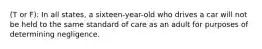 (T or F): In all states, a sixteen-year-old who drives a car will not be held to the same standard of care as an adult for purposes of determining negligence.