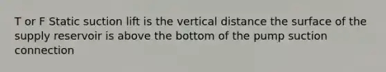 T or F Static suction lift is the vertical distance the surface of the supply reservoir is above the bottom of the pump suction connection