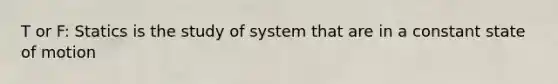 T or F: Statics is the study of system that are in a constant state of motion