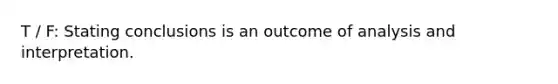 T / F: Stating conclusions is an outcome of analysis and interpretation.