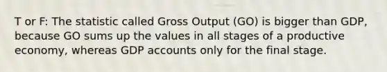 T or F: The statistic called Gross Output (GO) is bigger than GDP, because GO sums up the values in all stages of a productive economy, whereas GDP accounts only for the final stage.