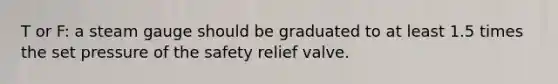 T or F: a steam gauge should be graduated to at least 1.5 times the set pressure of the safety relief valve.