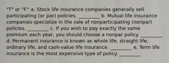 "T" or "F." a. Stock life insurance companies generally sell participating (or par) policies. _________ b. Mutual life insurance companies specialize in the sale of nonparticipating (nonpar) policies. _________ c. If you wish to pay exactly the same premium each year, you should choose a nonpar policy. _________ d. Permanent insurance is known as whole life, straight life, ordinary life, and cash-value life insurance. _________ e. Term life insurance is the most expensive type of policy. _________