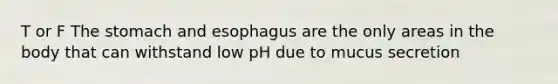 T or F <a href='https://www.questionai.com/knowledge/kLccSGjkt8-the-stomach' class='anchor-knowledge'>the stomach</a> and esophagus are the only areas in the body that can withstand low pH due to mucus secretion