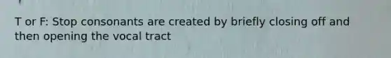 T or F: Stop consonants are created by briefly closing off and then opening the vocal tract
