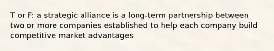 T or F: a strategic alliance is a long-term partnership between two or more companies established to help each company build competitive market advantages