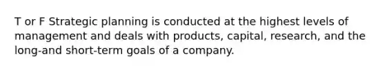 T or F Strategic planning is conducted at the highest levels of management and deals with products, capital, research, and the long-and short-term goals of a company.