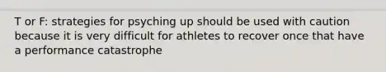 T or F: strategies for psyching up should be used with caution because it is very difficult for athletes to recover once that have a performance catastrophe