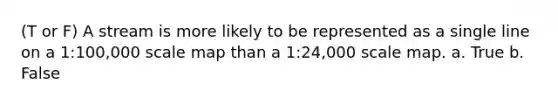 (T or F) A stream is more likely to be represented as a single line on a 1:100,000 scale map than a 1:24,000 scale map. a. True b. False