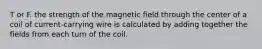 T or F. the strength of the magnetic field through the center of a coil of current-carrying wire is calculated by adding together the fields from each turn of the coil.