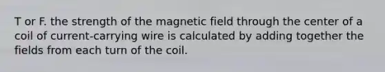 T or F. the strength of the magnetic field through the center of a coil of current-carrying wire is calculated by adding together the fields from each turn of the coil.