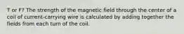 T or F? The strength of the magnetic field through the center of a coil of current-carrying wire is calculated by adding together the fields from each turn of the coil.