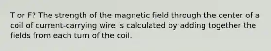 T or F? The strength of the magnetic field through the center of a coil of current-carrying wire is calculated by adding together the fields from each turn of the coil.